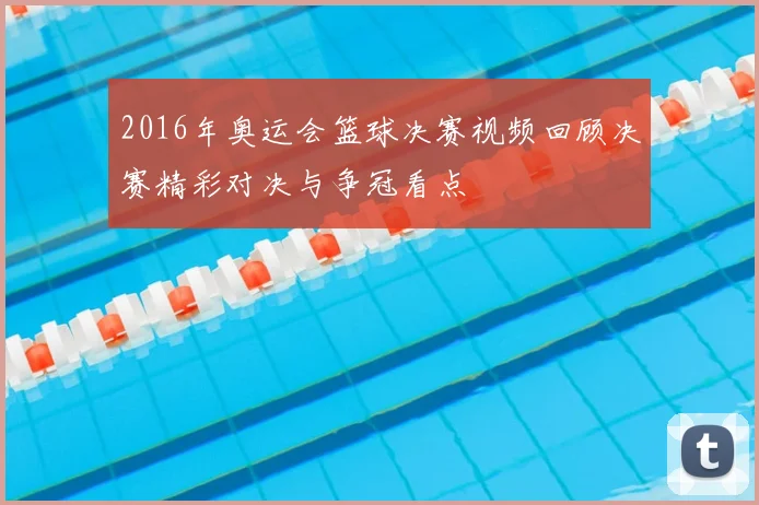 2016年奥运会篮球决赛视频回顾决赛精彩对决与争冠看点