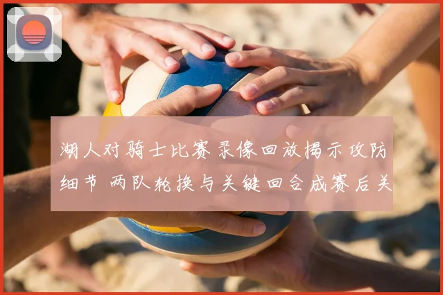 湖人对骑士比赛录像回放揭示攻防细节 两队轮换与关键回合成赛后关注焦点