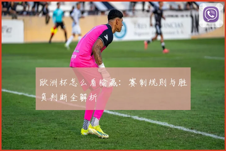 欧洲杯怎么看输赢：赛制规则与胜负判断全解析