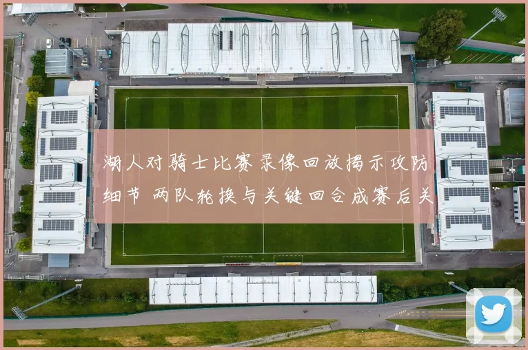 湖人对骑士比赛录像回放揭示攻防细节 两队轮换与关键回合成赛后关注焦点