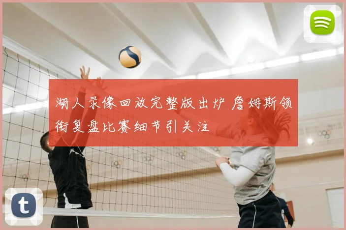 湖人录像回放完整版出炉 詹姆斯领衔复盘比赛细节引关注
