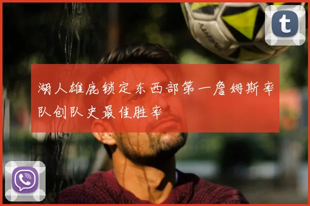 湖人雄鹿锁定东西部第一詹姆斯率队创队史最佳胜率