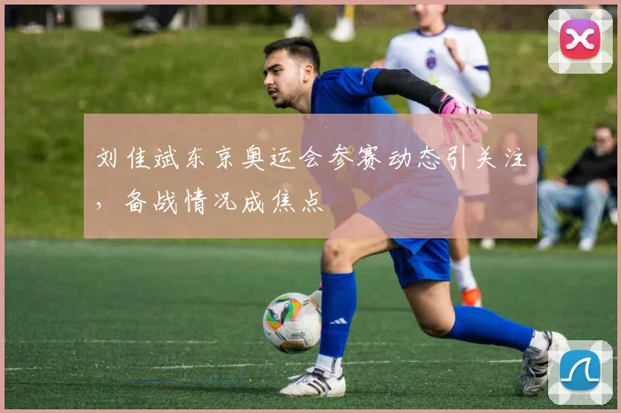刘佳斌东京奥运会参赛动态引关注，备战情况成焦点