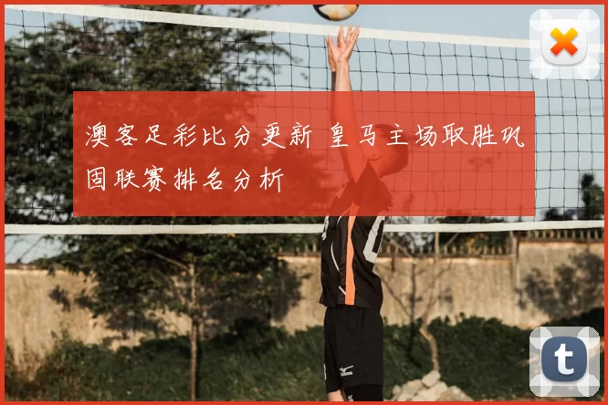 澳客足彩比分更新 皇马主场取胜巩固联赛排名分析
