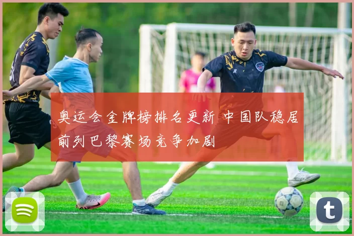 奥运会金牌榜排名更新 中国队稳居前列巴黎赛场竞争加剧