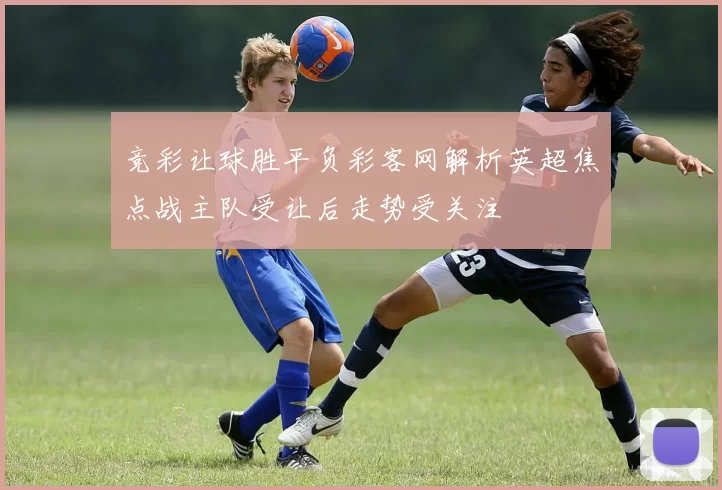 竞彩让球胜平负彩客网解析英超焦点战主队受让后走势受关注