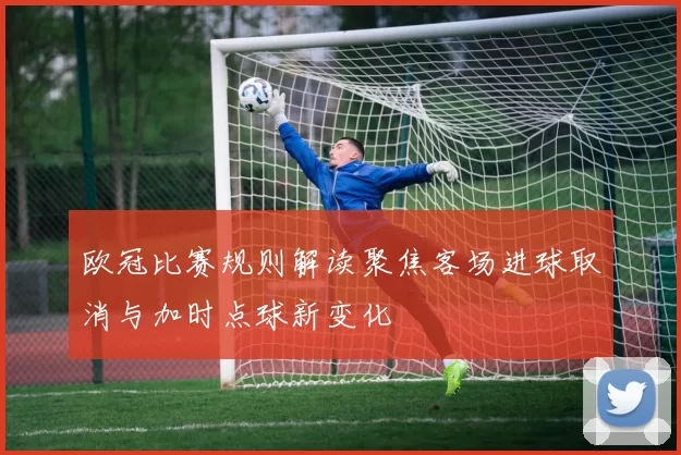 欧冠比赛规则解读聚焦客场进球取消与加时点球新变化