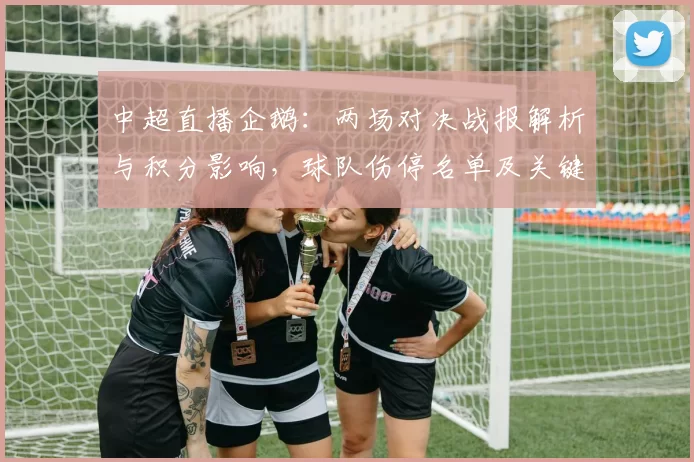 中超直播企鹅：两场对决战报解析与积分影响，球队伤停名单及关键战术要点