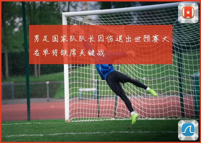 男足国家队队长因伤退出世预赛大名单将缺席关键战