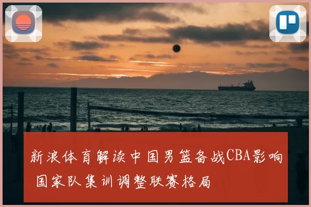 新浪体育解读中国男篮备战CBA影响 国家队集训调整联赛格局