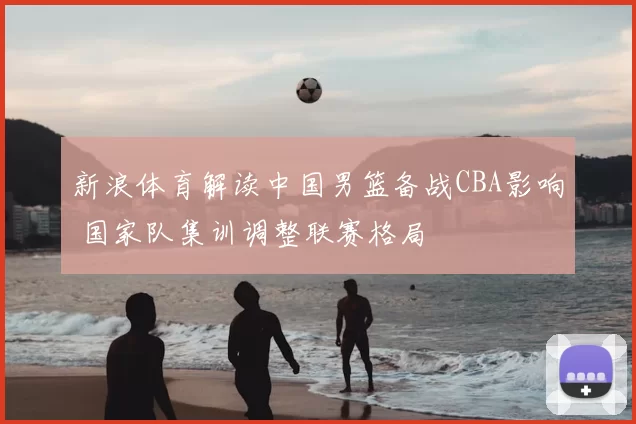 新浪体育解读中国男篮备战CBA影响 国家队集训调整联赛格局