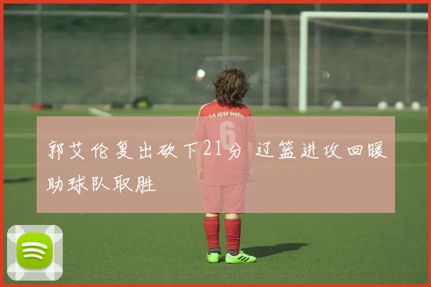 郭艾伦复出砍下21分 辽篮进攻回暖助球队取胜