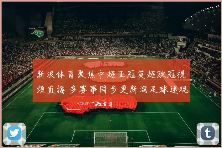 新浪体育聚焦中超亚冠英超欧冠视频直播 多赛事同步更新满足球迷观赛需求